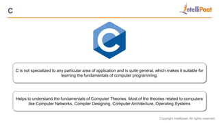 Copyright Intellipaat. All rights reserved.
C
C is not specialized to any particular area of application and is quite general, which makes it suitable for
learning the fundamentals of computer programming.
Helps to understand the fundamentals of Computer Theories. Most of the theories related to computers
like Computer Networks, Compiler Designing, Computer Architecture, Operating Systems
 