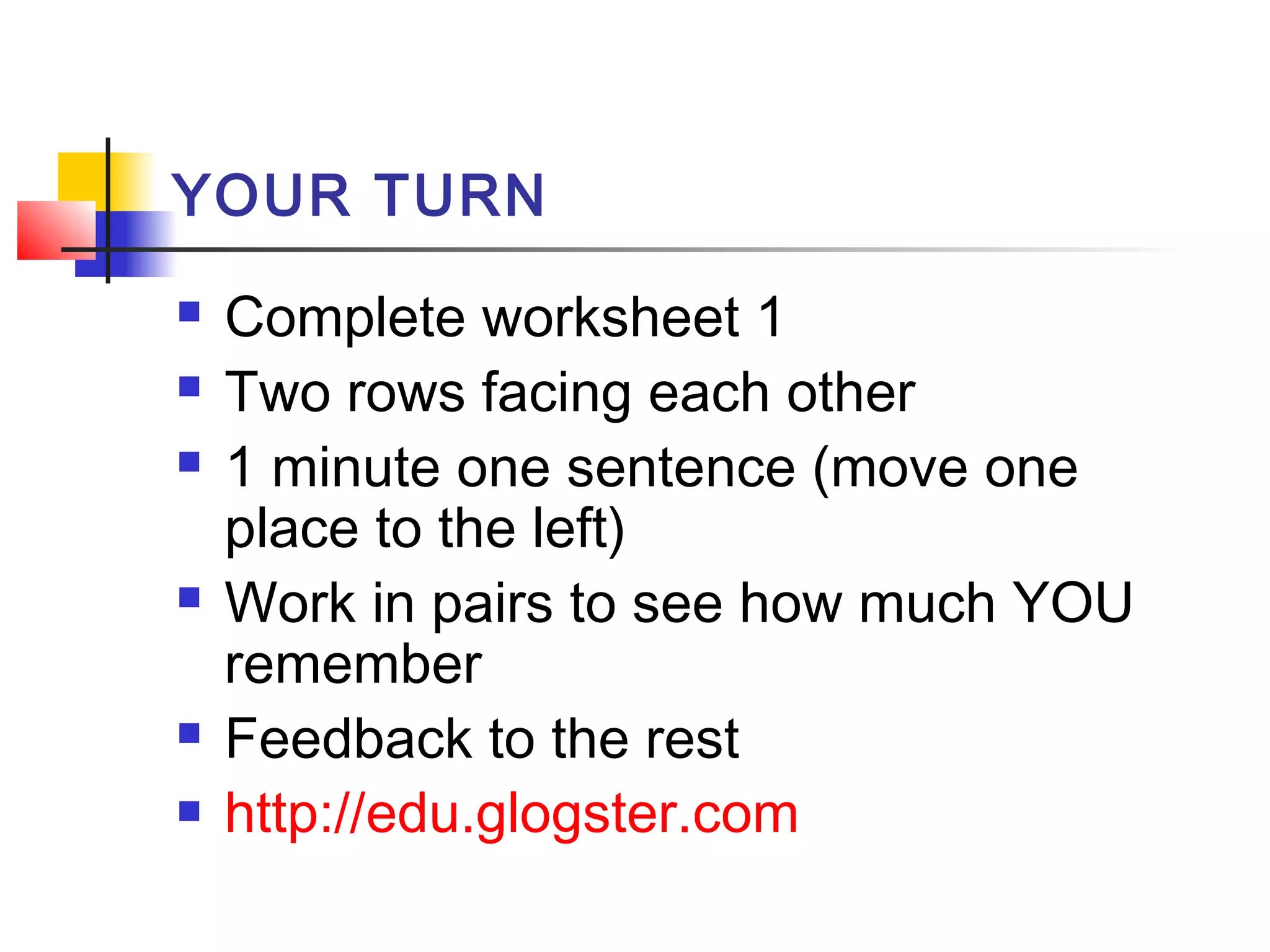 YOUR TURN









Complete worksheet 1
Two rows facing each other
1 minute one sentence (move one
place to the left)
Work in pairs to see how much YOU
remember
Feedback to the rest
http://edu.glogster.com

 