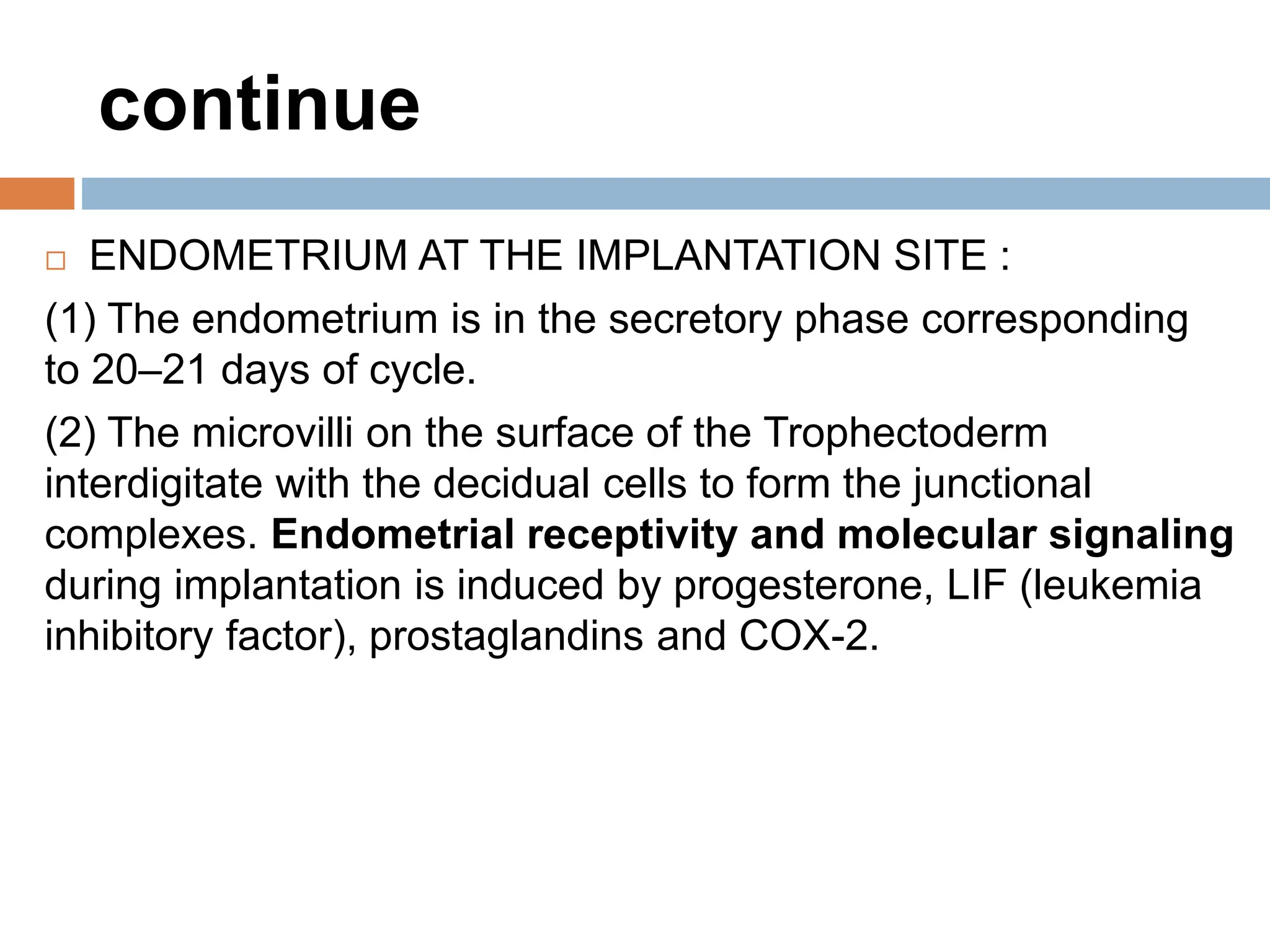 continue
 ENDOMETRIUM AT THE IMPLANTATION SITE :
(1) The endometrium is in the secretory phase corresponding
to 20–21 days of cycle.
(2) The microvilli on the surface of the Trophectoderm
interdigitate with the decidual cells to form the junctional
complexes. Endometrial receptivity and molecular signaling
during implantation is induced by progesterone, LIF (leukemia
inhibitory factor), prostaglandins and COX-2.
 