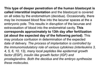 This type of deeper penetration of the human blastocyst is
called interstitial implantation and the blastocyst is covered
on all sides by the endometrium (decidua). Occasionally, there
may be increased blood flow into the lacunar spaces at the a
embryonic pole. This results in disruption of the lacunae and
extravasation of blood into the endometrial cavity. This
corresponds approximately to 13th day after fertilization
(at about the expected day of the following period). This
may produce confusion in determination of the expected
date of delivery. The process of implantation is controlled by
the immunomodulatory role of various cytokines (interleukins 3,
4, 5, 6, 10, 13), many local peptides like epidermal growth
factor (EGF), insulin like growth factor (IGF) and
prostaglandins. Both the decidua and the embryo synthesize
these molecules.
 