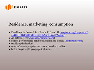 Residence, marketing, consumption
 Dwellings in Council Tax Bands F, G and H (maptube.org/map.aspx?
 s=DBHFGkkWRcsKExg2yGbAp8HAp0TAoRnd)
 ASBOrometer (www.asborometer.com)
 school performance can be tracked more closely (education.com)
 traffic optimisation
 may influence people's decisions on where to live
 helps target right geographical areas
 