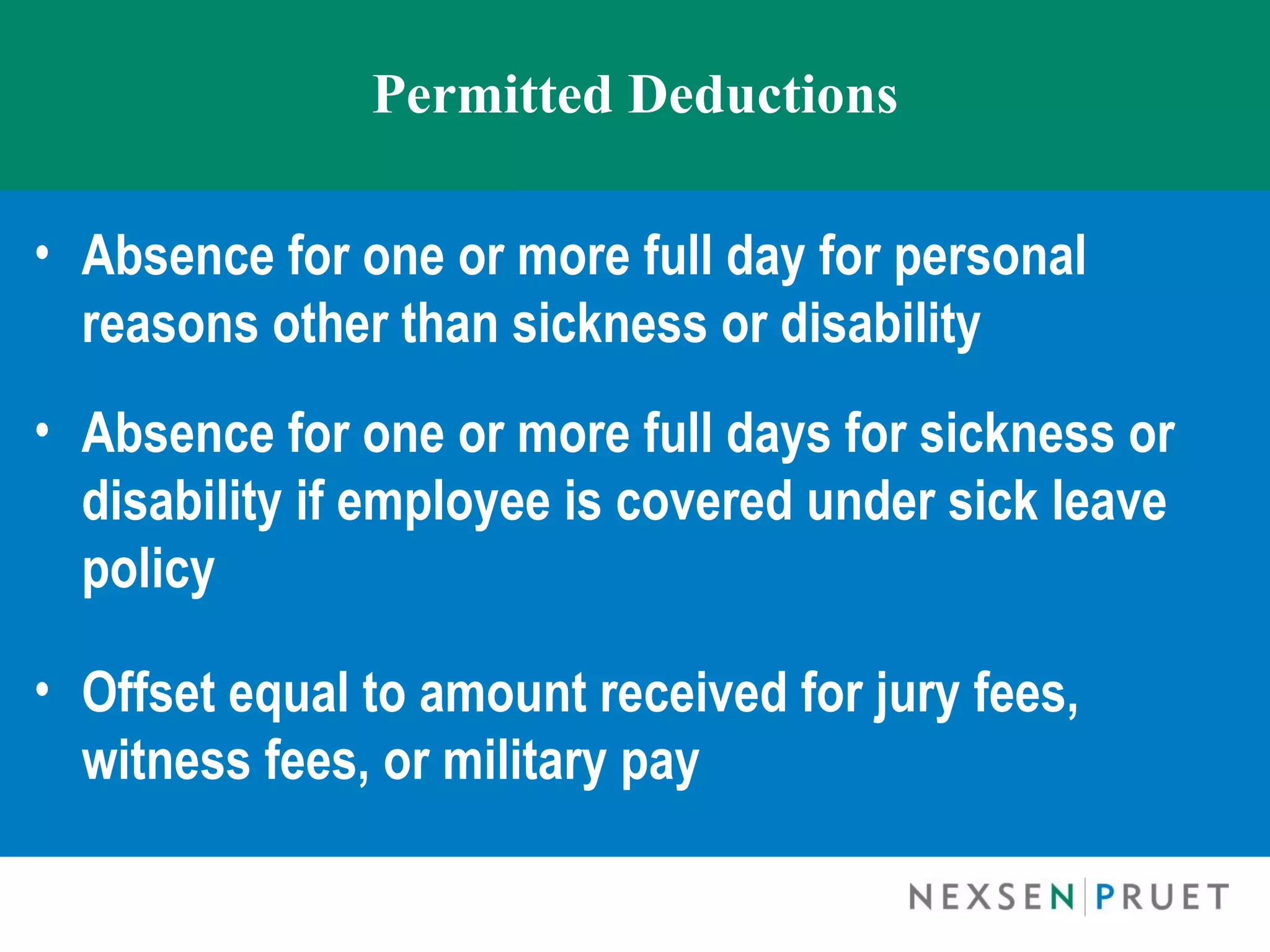 Permitted Deductions

• Absence for one or more full day for personal
  reasons other than sickness or disability
• Absence for one or more full days for sickness or
  disability if employee is covered under sick leave
  policy

• Offset equal to amount received for jury fees,
  witness fees, or military pay
 