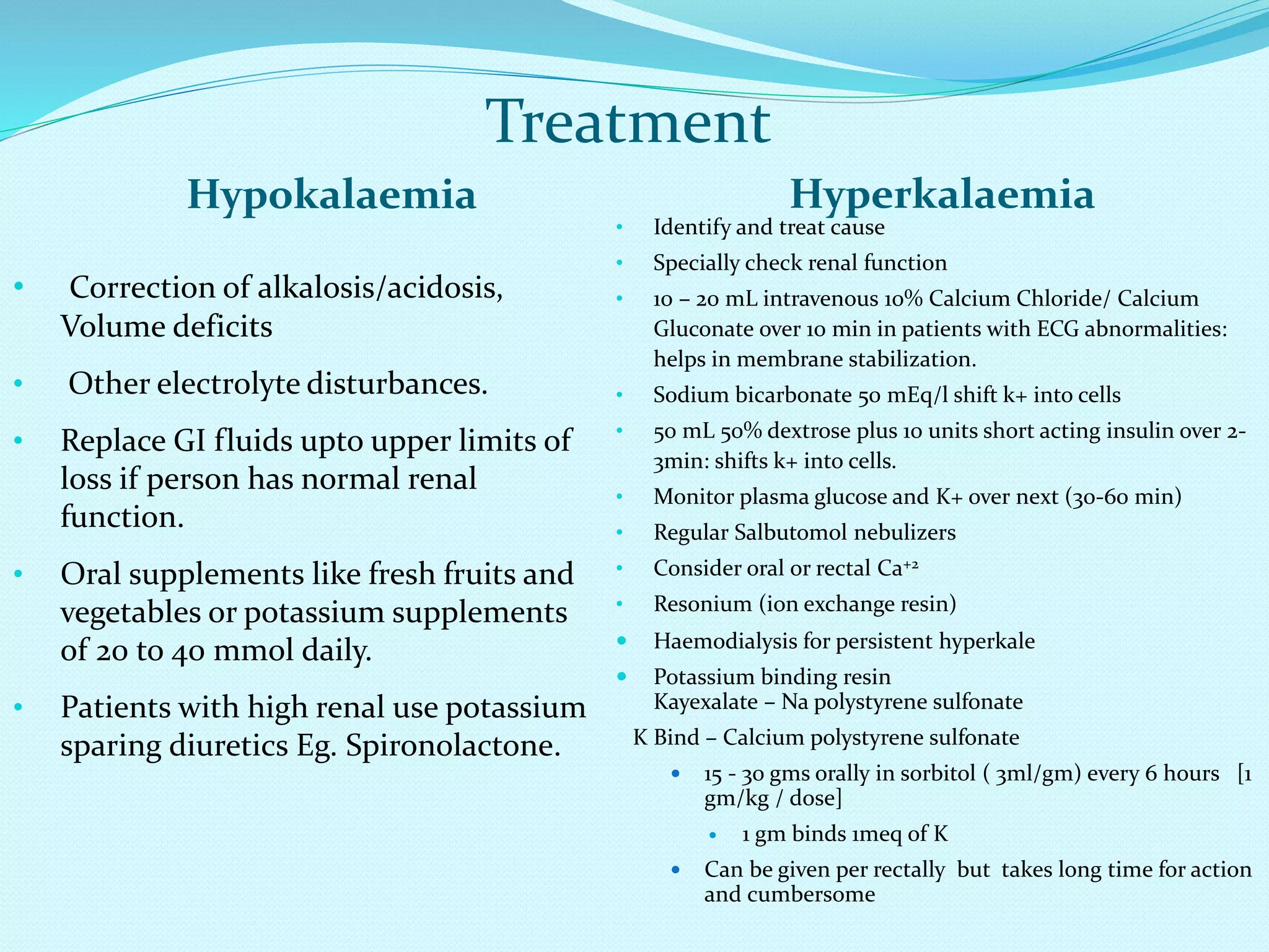 Treatment
Hypokalaemia Hyperkalaemia
• Correction of alkalosis/acidosis,
Volume deficits
• Other electrolyte disturbances.
• Replace GI fluids upto upper limits of
loss if person has normal renal
function.
• Oral supplements like fresh fruits and
vegetables or potassium supplements
of 20 to 40 mmol daily.
• Patients with high renal use potassium
sparing diuretics Eg. Spironolactone.
• Identify and treat cause
• Specially check renal function
• 10 – 20 mL intravenous 10% Calcium Chloride/ Calcium
Gluconate over 10 min in patients with ECG abnormalities:
helps in membrane stabilization.
• Sodium bicarbonate 50 mEq/l shift k+ into cells
• 50 mL 50% dextrose plus 10 units short acting insulin over 2-
3min: shifts k+ into cells.
• Monitor plasma glucose and K+ over next (30-60 min)
• Regular Salbutomol nebulizers
• Consider oral or rectal Ca+2
• Resonium (ion exchange resin)
 Haemodialysis for persistent hyperkale
 Potassium binding resin
Kayexalate – Na polystyrene sulfonate
K Bind – Calcium polystyrene sulfonate
 15 - 30 gms orally in sorbitol ( 3ml/gm) every 6 hours [1
gm/kg / dose]
 1 gm binds 1meq of K
 Can be given per rectally but takes long time for action
and cumbersome
 