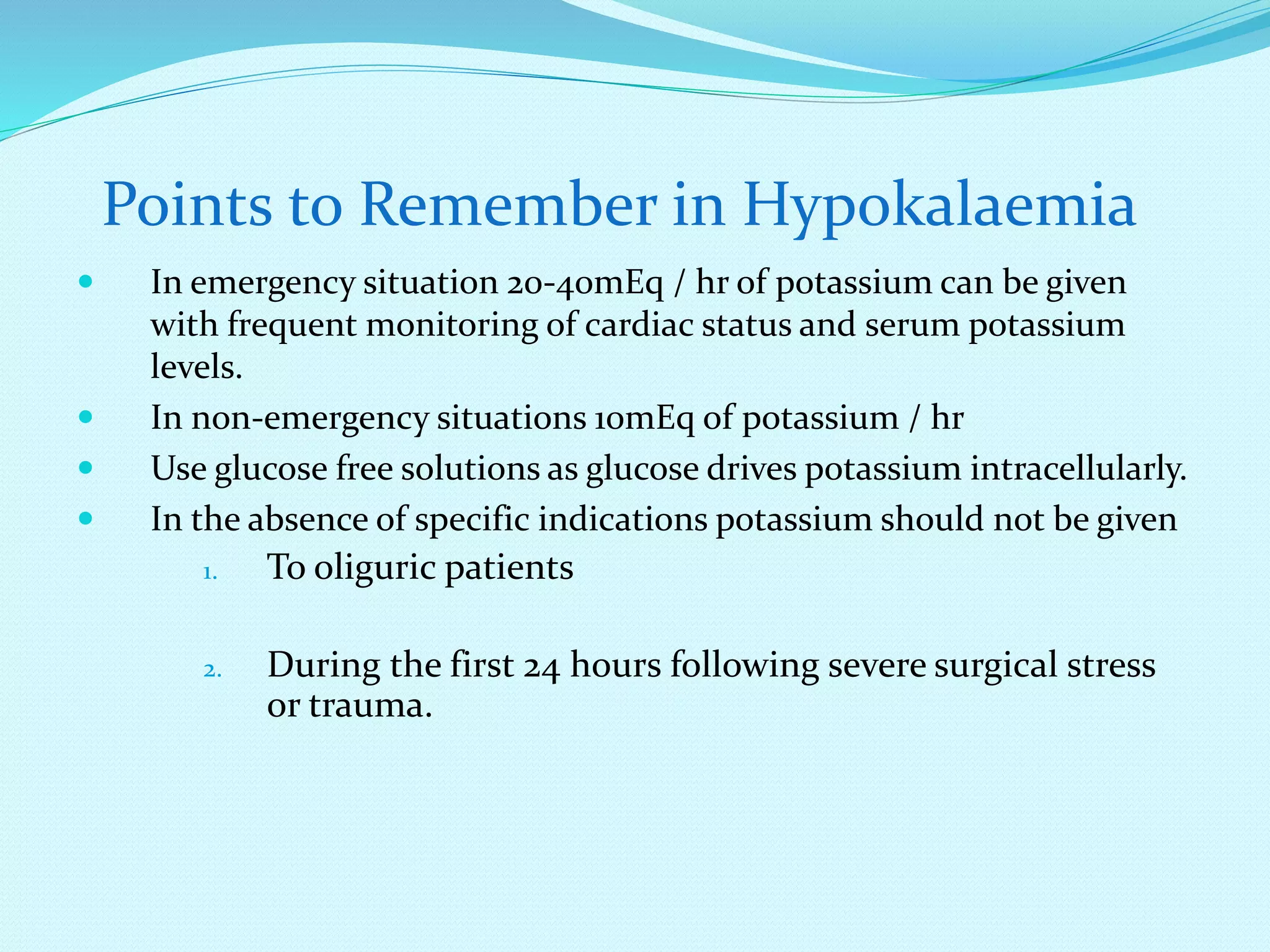  In emergency situation 20-40mEq / hr of potassium can be given
with frequent monitoring of cardiac status and serum potassium
levels.
 In non-emergency situations 10mEq of potassium / hr
 Use glucose free solutions as glucose drives potassium intracellularly.
 In the absence of specific indications potassium should not be given
1. To oliguric patients
2. During the first 24 hours following severe surgical stress
or trauma.
Points to Remember in Hypokalaemia
 