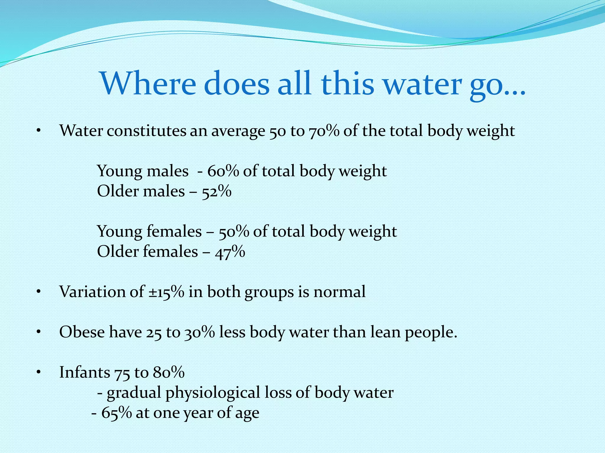 Where does all this water go…
• Water constitutes an average 50 to 70% of the total body weight
Young males - 60% of total body weight
Older males – 52%
Young females – 50% of total body weight
Older females – 47%
• Variation of ±15% in both groups is normal
• Obese have 25 to 30% less body water than lean people.
• Infants 75 to 80%
- gradual physiological loss of body water
- 65% at one year of age
 