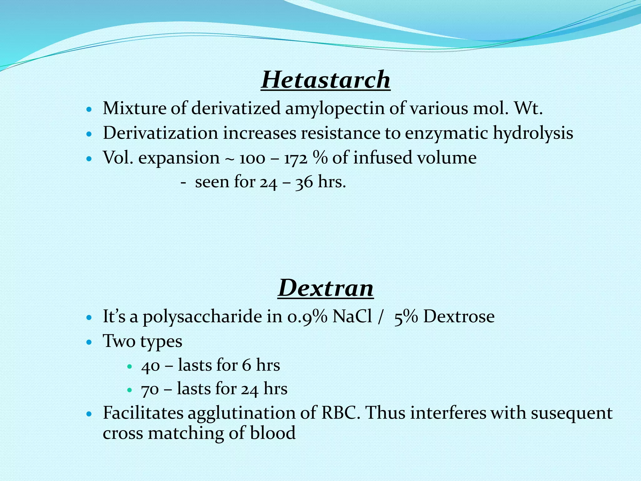 Hetastarch
 Mixture of derivatized amylopectin of various mol. Wt.
 Derivatization increases resistance to enzymatic hydrolysis
 Vol. expansion ~ 100 – 172 % of infused volume
- seen for 24 – 36 hrs.
Dextran
 It’s a polysaccharide in 0.9% NaCl / 5% Dextrose
 Two types
 40 – lasts for 6 hrs
 70 – lasts for 24 hrs
 Facilitates agglutination of RBC. Thus interferes with susequent
cross matching of blood
 