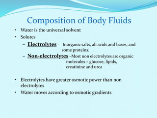 Composition of Body Fluids
• Water is the universal solvent
• Solutes
– Electrolytes – Inorganic salts, all acids and bases, and
some proteins.
– Non-electrolytes –Most non electrolytes are organic
molecules – glucose, lipids,
creatinine and urea
• Electrolytes have greater osmotic power than non
electrolytes
• Water moves according to osmotic gradients
 