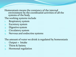 Homeostasis means the constancy of the internal
environment by the coordinated activities of all the
systems of the body.
The working systems include
1. Respiratory system
2. Excretory system
3. Digestive system
4. Circulatory system
5. Nervous and endocrine systems
The amount of water we drink is regulated by homeostasis
1. Output = Intake
2. Thirst & Satiety
3. Hormonal regulation
 