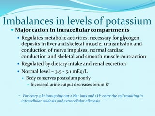 Imbalances in levels of potassium
 Major cation in intracellular compartments
 Regulates metabolic activities, necessary for glycogen
deposits in liver and skeletal muscle, transmission and
conduction of nerve impulses, normal cardiac
conduction and skeletal and smooth muscle contraction
 Regulated by dietary intake and renal excretion
 Normal level – 3.5 - 5.1 mEq/L
 Body conserves potassium poorly
 Increased urine output decreases serum K+
- For every 3 k+ ions going out 2 Na+ ions and 1 H+ enter the cell resulting in
intracellular acidosis and extracellular alkalosis
 
