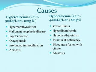 Causes
Hypercalcemia (Ca+2 >
5mEq/L or > 11mg % )
Hypocalcemia (Ca+2 <
4.0mEq/L or < 8mg%)
 Hyperparathyroidism
 Malignant neoplastic disease
 Paget’s disease
 Osteoporosis
 prolonged immobilization
 Acidosis
 severe illness
 Hypoalbuminemia
 Hypoparathyroidism
 Vitamin D deficiency
 Blood transfusion with
citrate
 Alkalosis
 