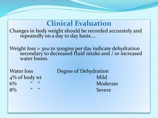 Clinical Evaluation
Changes in body weight should be recorded accurately and
repeatedly on a day to day basis….
Weight loss > 300 to 500gms per day indicate dehydration
secondary to decreased fluid intake and / or increased
water losses.
Water loss Degree of Dehydration
4% of body wt Mild
6% “ “ Moderate
8% “ “ Severe
 