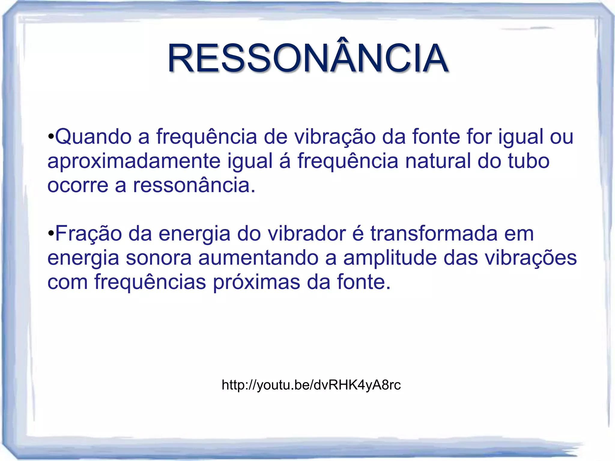 RESSONÂNCIA
•Quando a frequência de vibração da fonte for igual ou
aproximadamente igual á frequência natural do tubo
ocorre a ressonância.

•Fração da energia do vibrador é transformada em
energia sonora aumentando a amplitude das vibrações
com frequências próximas da fonte.



                 http://youtu.be/dvRHK4yA8rc
 