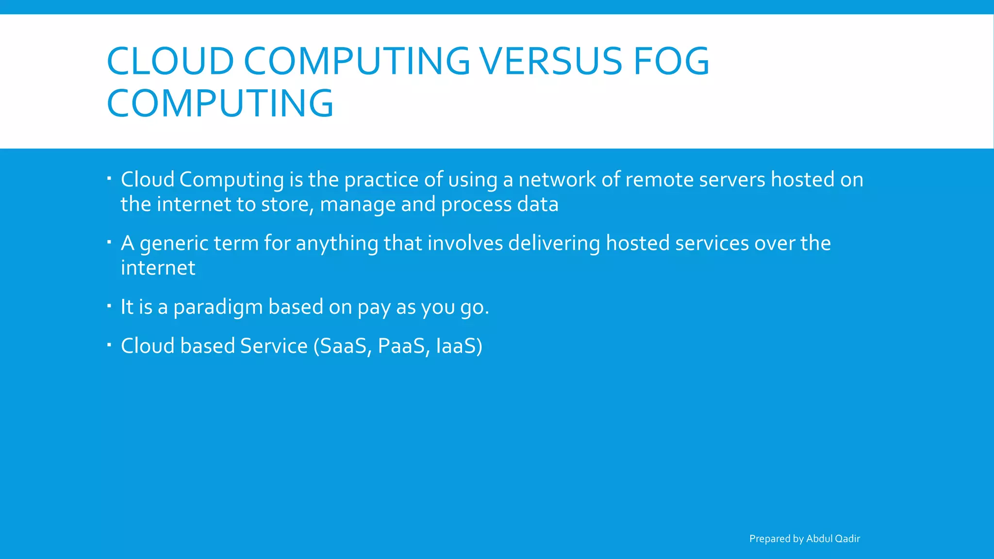 CLOUD COMPUTINGVERSUS FOG
COMPUTING
 Cloud Computing is the practice of using a network of remote servers hosted on
the internet to store, manage and process data
 A generic term for anything that involves delivering hosted services over the
internet
 It is a paradigm based on pay as you go.
 Cloud based Service (SaaS, PaaS, IaaS)
Prepared by Abdul Qadir
 