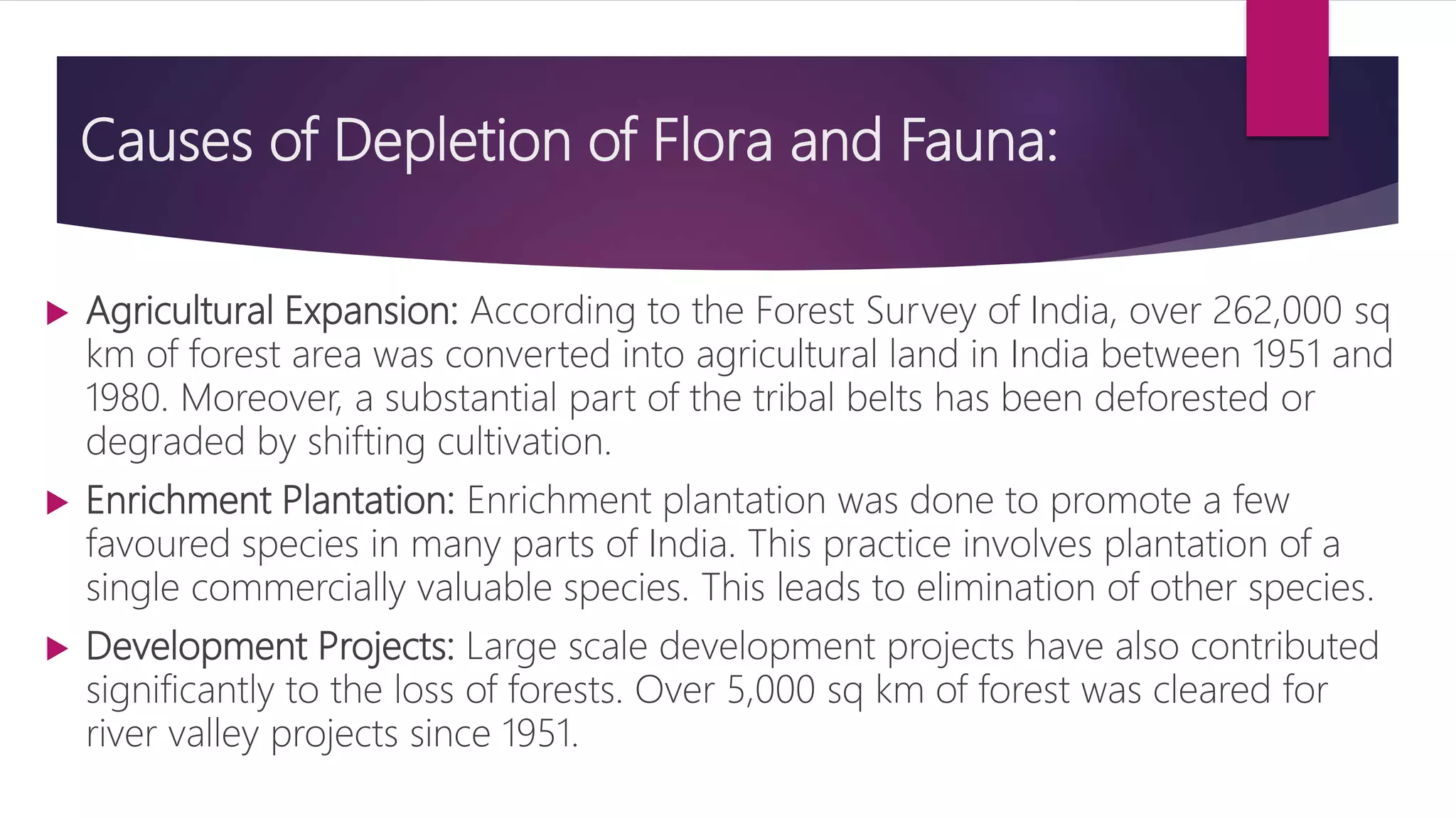 Causes of Depletion of Flora and Fauna:
 Agricultural Expansion: According to the Forest Survey of India, over 262,000 sq
km of forest area was converted into agricultural land in India between 1951 and
1980. Moreover, a substantial part of the tribal belts has been deforested or
degraded by shifting cultivation.
 Enrichment Plantation: Enrichment plantation was done to promote a few
favoured species in many parts of India. This practice involves plantation of a
single commercially valuable species. This leads to elimination of other species.
 Development Projects: Large scale development projects have also contributed
significantly to the loss of forests. Over 5,000 sq km of forest was cleared for
river valley projects since 1951.
 