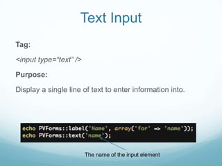Text Input
Tag:

<input type=“text” />

Purpose:

Display a single line of text to enter information into.




                        The name of the input element
 
