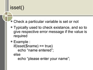 isset() Check a particular variable is set or not Typically used to check existance, and so to give respective error message if the value is required Example : if(isset($name) == true) echo “name entered”; else echo “please enter your name”; 