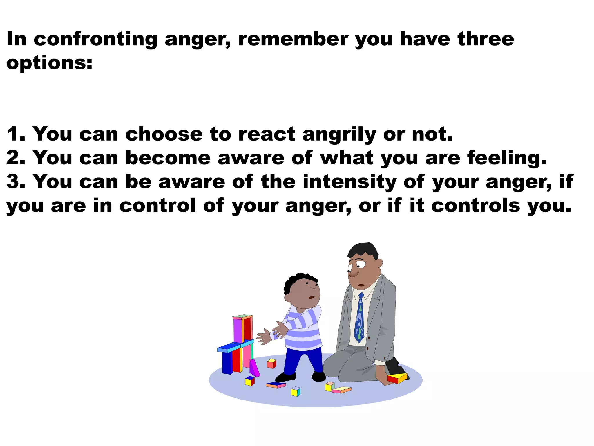 In confronting anger, remember you have three
options:
1. You can choose to react angrily or not.
2. You can become aware of what you are feeling.
3. You can be aware of the intensity of your anger, if
you are in control of your anger, or if it controls you.
 