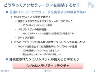 どうやってアクセラレータIPを実装するか？
n  普通にHDLでアクセラレータを実装するのは芸が無い
l  というかいろいろ面倒で嫌だ！
•  演算とメモリアクセスのスケジューリングロジック
–  ダブルバッファリングとか面倒
•  メモリシステムの制御回路
–  HDLでステートマシンを書くのは面倒だし間違えやすい
•  デバッグが面倒
l  でもパイプラインの振る舞いはサイクルレベルで定義したい
•  FPGAで性能を出すには高稼働率のパイプラインが重要
–  だから計算ロジックはHDLで書きたい
–  高位合成だとチューンがイマイチ難しい
n  抽象化されたメモリシステムが使えると幸せそう
2014-03-10 @shtaxxx 9
CoRAMメモリアーキテクチャ
 