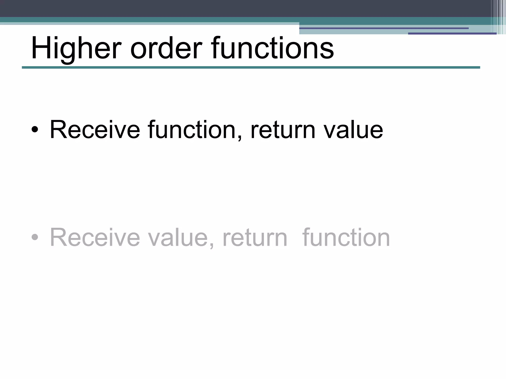Higher order functions 
• Receive function, return value 
• Receive value, return function 
 