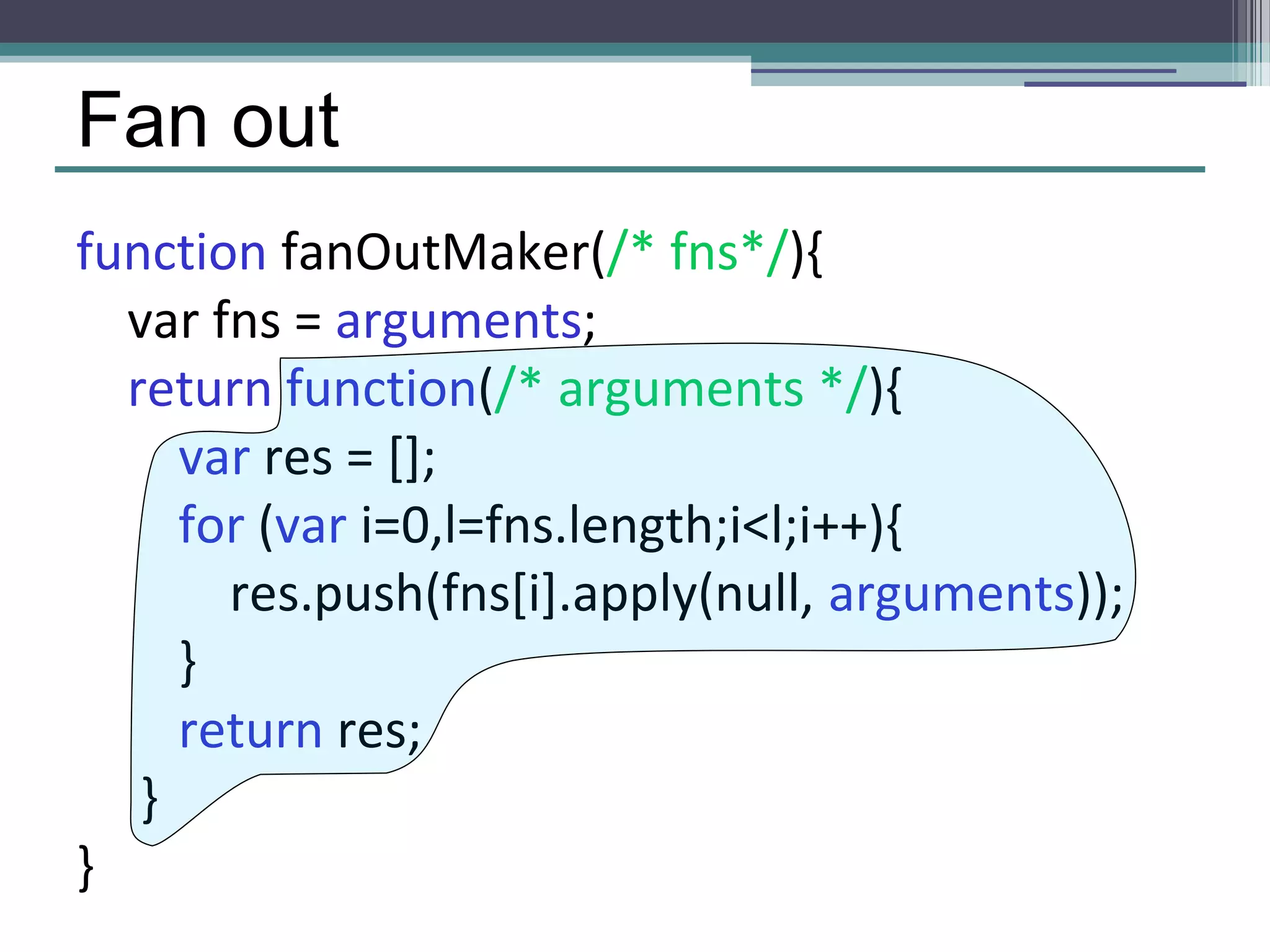 Fan out 
function fanOutMaker(/* fns*/){ 
var fns = arguments; 
return function(/* arguments */){ 
var res = []; 
for (var i=0,l=fns.length;i<l;i++){ 
res.push(fns[i].apply(null, arguments)); 
} 
return res; 
} 
} 
 