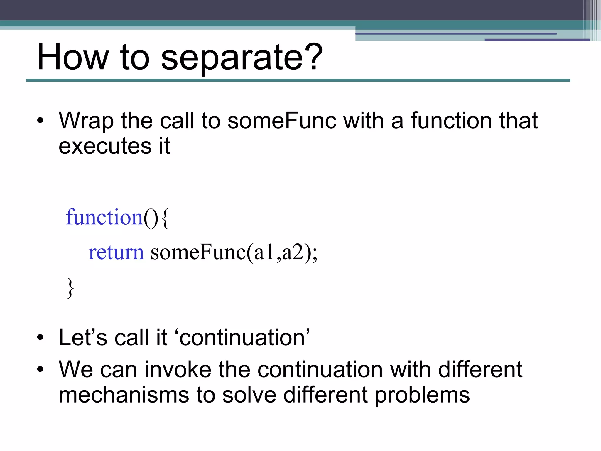 How to separate? 
• Wrap the call to someFunc with a function that 
executes it 
function(){ 
return someFunc(a1,a2); 
} 
• Let’s call it ‘continuation’ 
• We can invoke the continuation with different 
mechanisms to solve different problems 
 