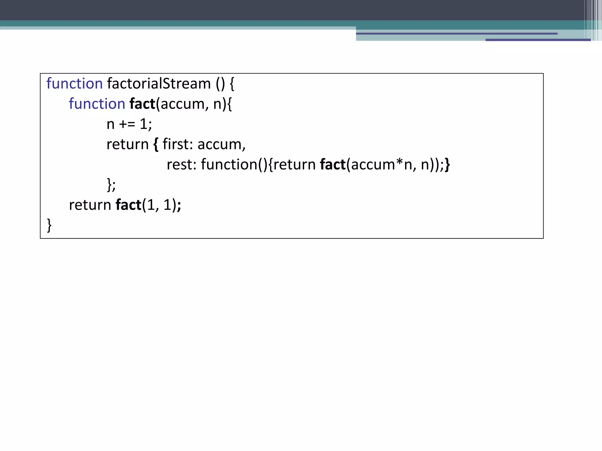 function factorialStream () { 
function fact(accum, n){ 
n += 1; 
return { first: accum, 
rest: function(){return fact(accum*n, n));} 
}; 
return fact(1, 1); 
} 
 