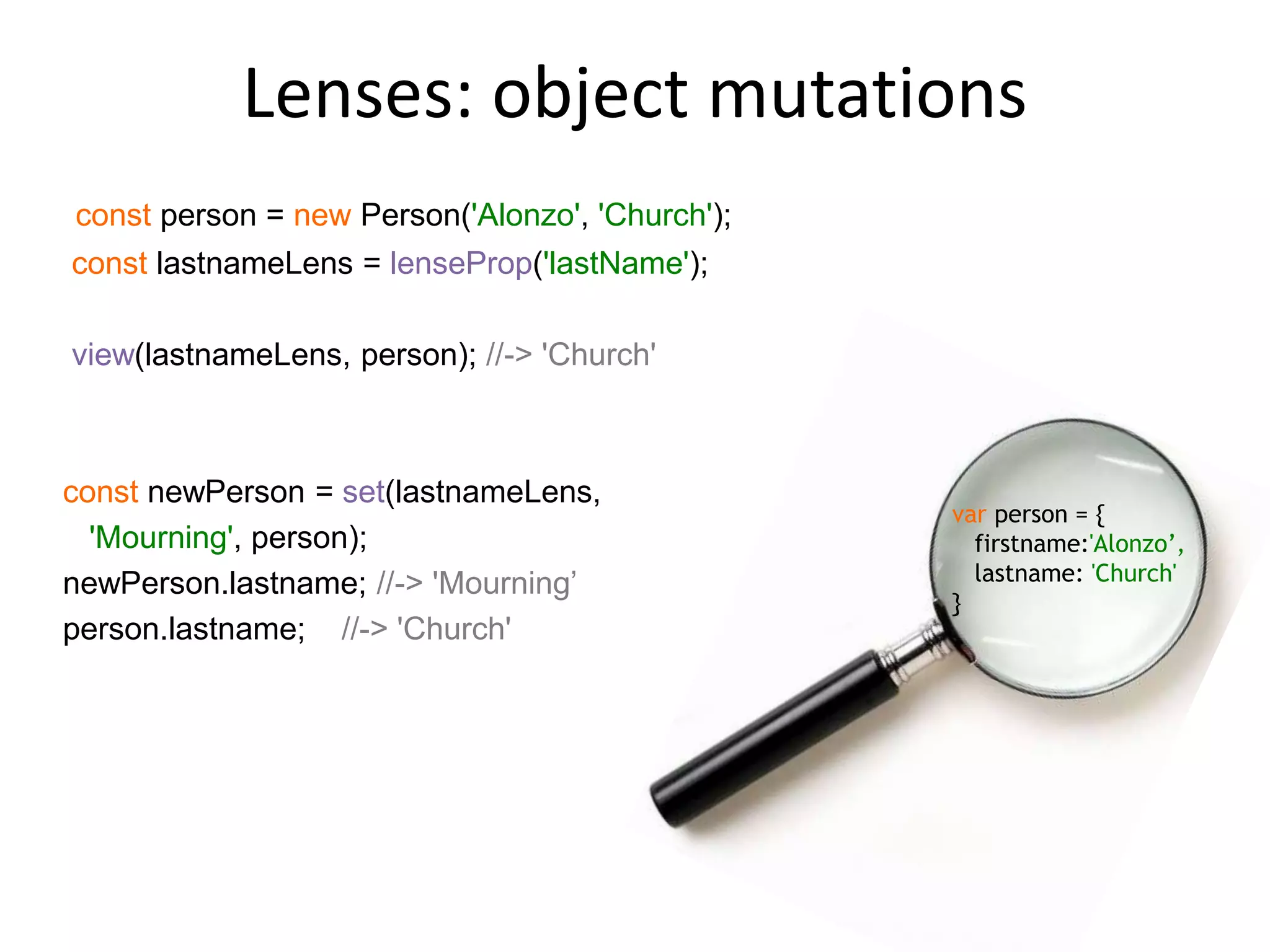 Lenses: object mutations
const person = new Person('Alonzo', 'Church');
const lastnameLens = lenseProp('lastName');
view(lastnameLens, person); //-> 'Church'
const newPerson = set(lastnameLens,
'Mourning', person);
newPerson.lastname; //-> 'Mourning’
person.lastname; //-> 'Church'
var person = {
firstname:'Alonzo’,
lastname: 'Church'
}
 