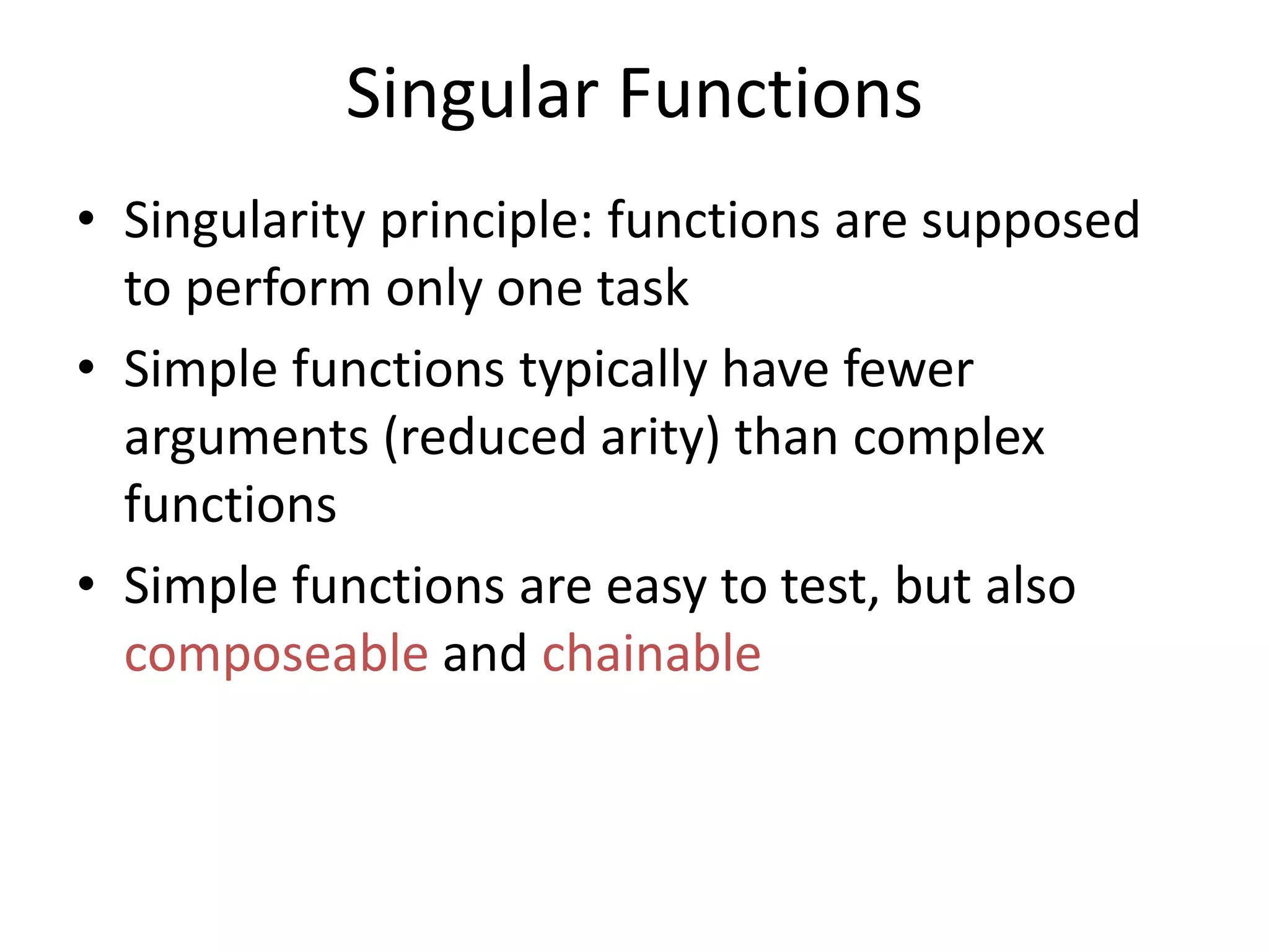 Singular Functions
• Singularity principle: functions are supposed
to perform only one task
• Simple functions typically have fewer
arguments (reduced arity) than complex
functions
• Simple functions are easy to test, but also
composeable and chainable
 