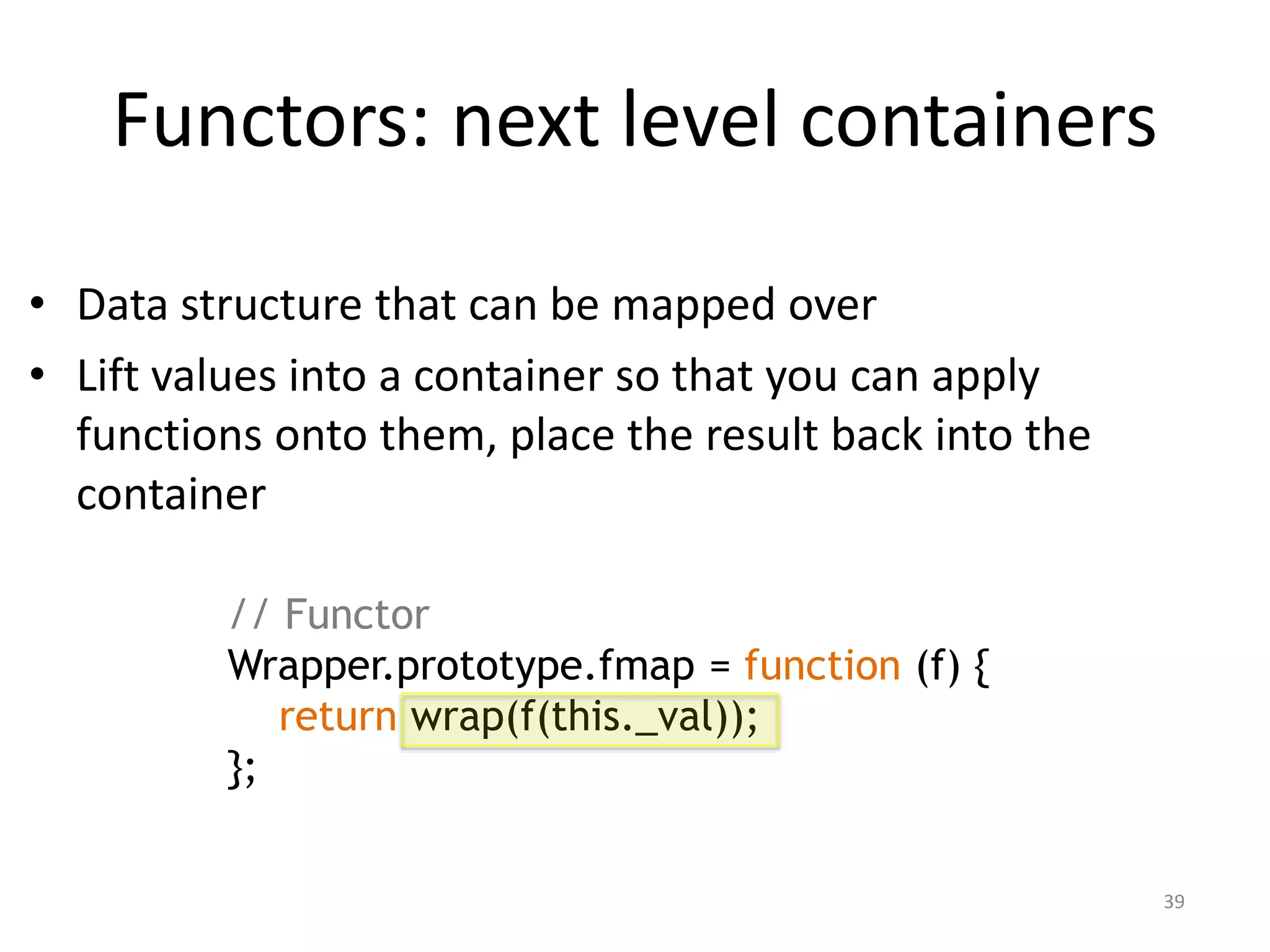 • Data structure that can be mapped over
• Lift values into a container so that you can apply
functions onto them, place the result back into the
container
Functors: next level containers
39
// Functor
Wrapper.prototype.fmap = function (f) {
return wrap(f(this._val));
};
 