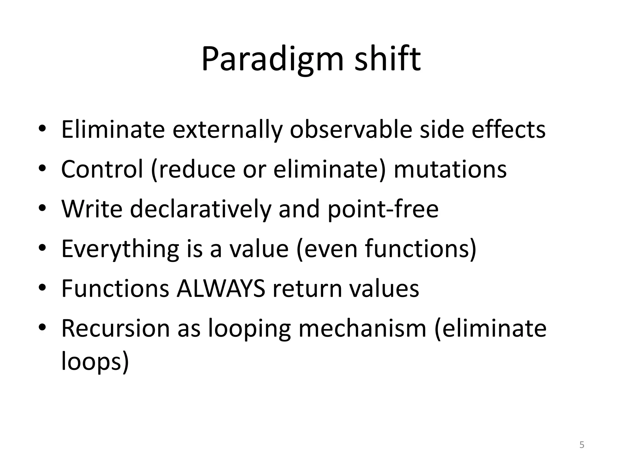 Paradigm shift
• Eliminate externally observable side effects
• Control (reduce or eliminate) mutations
• Write declaratively and point-free
• Everything is a value (even functions)
• Functions ALWAYS return values
• Recursion as looping mechanism (eliminate
loops)
5
 