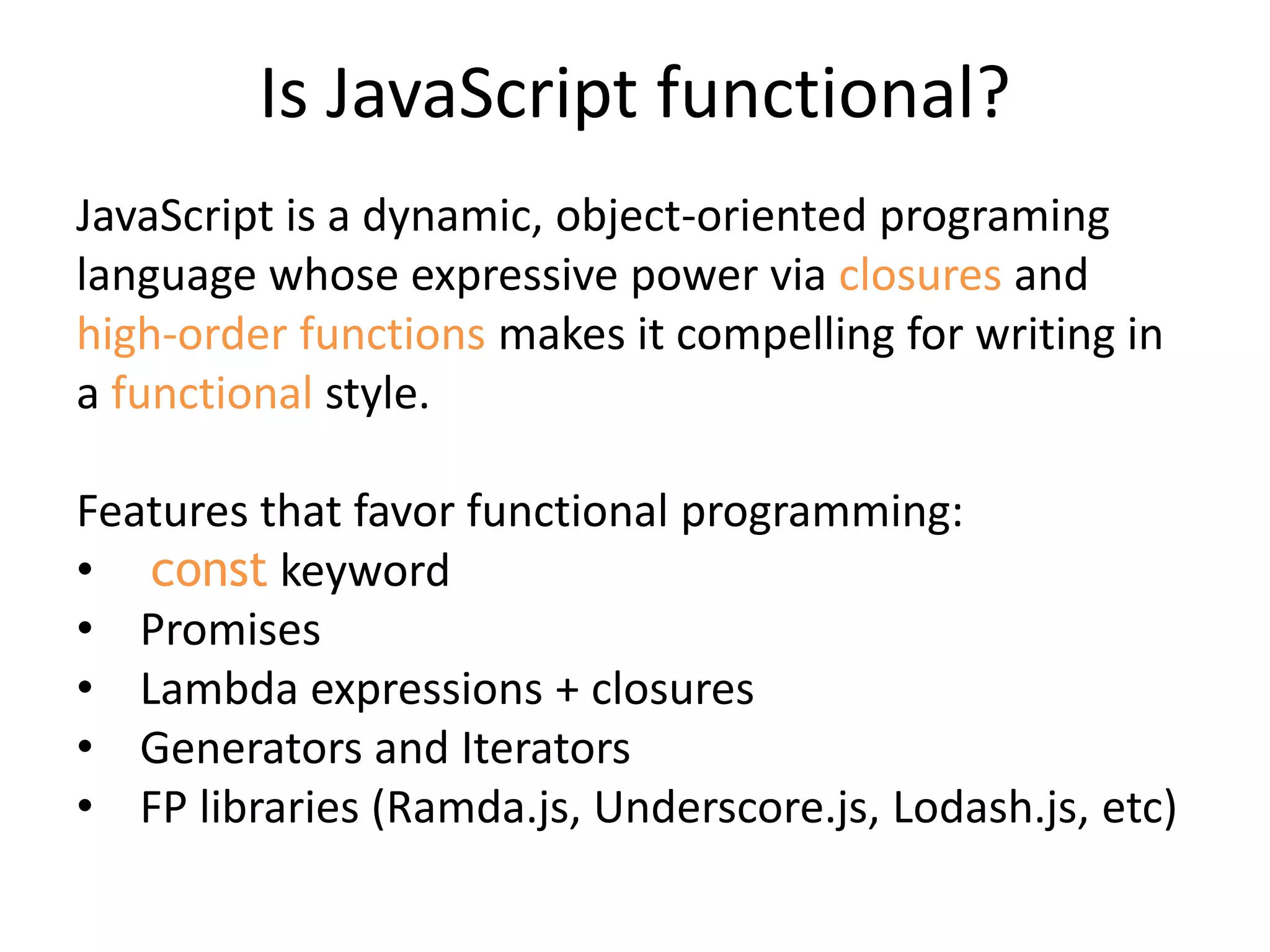 Is JavaScript functional?
JavaScript is a dynamic, object-oriented programing
language whose expressive power via closures and
high-order functions makes it compelling for writing in
a functional style.
Features that favor functional programming:
• const keyword
• Promises
• Lambda expressions + closures
• Generators and Iterators
• FP libraries (Ramda.js, Underscore.js, Lodash.js, etc)
 