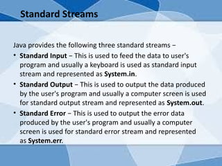 Standard Streams
Java provides the following three standard streams −
• Standard Input − This is used to feed the data to user's
program and usually a keyboard is used as standard input
stream and represented as System.in.
• Standard Output − This is used to output the data produced
by the user's program and usually a computer screen is used
for standard output stream and represented as System.out.
• Standard Error − This is used to output the error data
produced by the user's program and usually a computer
screen is used for standard error stream and represented
as System.err.
 