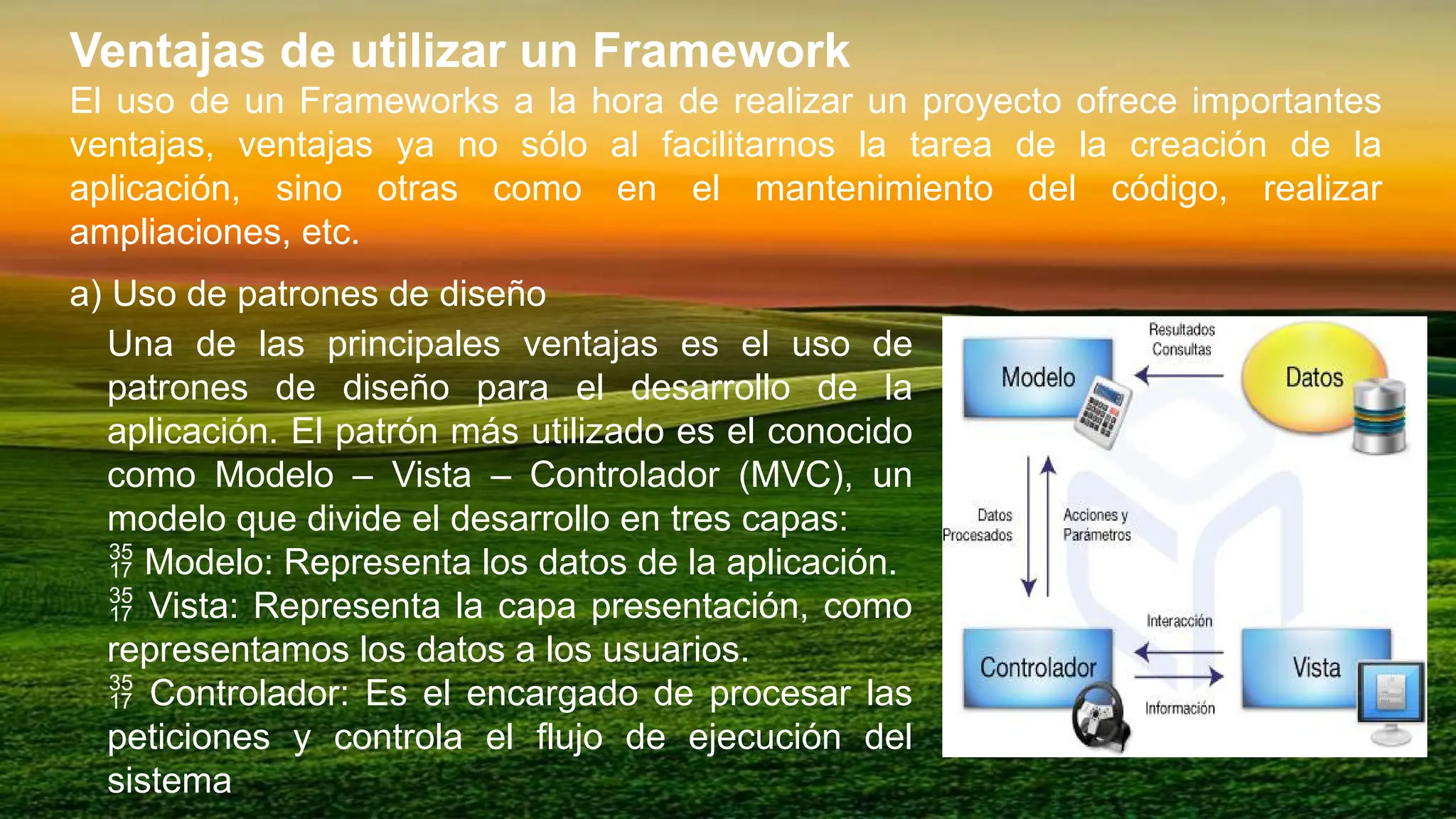 Ventajas de utilizar un Framework
El uso de un Frameworks a la hora de realizar un proyecto ofrece importantes
ventajas, ventajas ya no sólo al facilitarnos la tarea de la creación de la
aplicación, sino otras como en el mantenimiento del código, realizar
ampliaciones, etc.
a) Uso de patrones de diseño
Una de las principales ventajas es el uso de
patrones de diseño para el desarrollo de la
aplicación. El patrón más utilizado es el conocido
como Modelo – Vista – Controlador (MVC), un
modelo que divide el desarrollo en tres capas:
 Modelo: Representa los datos de la aplicación.
 Vista: Representa la capa presentación, como
representamos los datos a los usuarios.
 Controlador: Es el encargado de procesar las
peticiones y controla el flujo de ejecución del
sistema
 