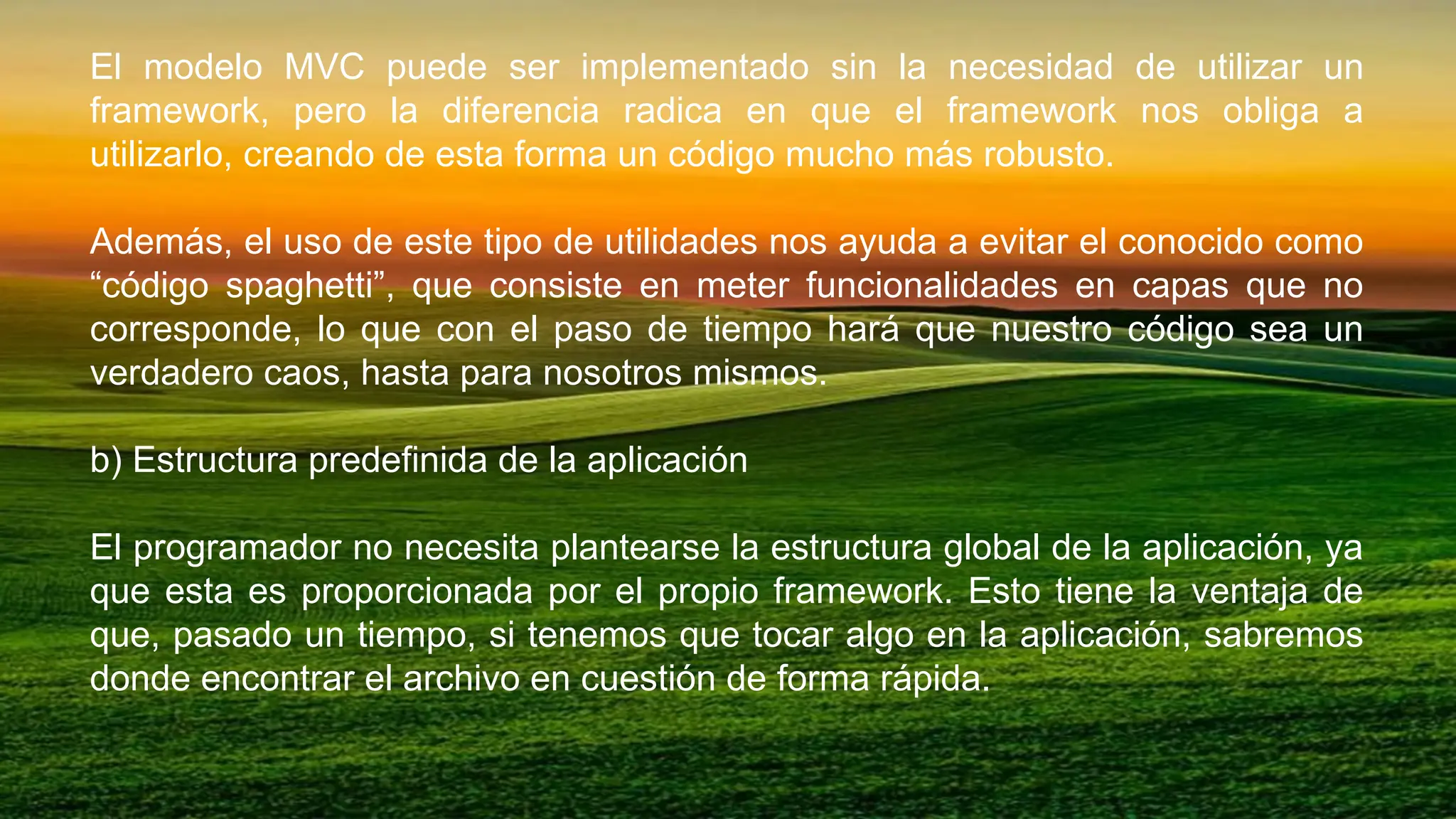 El modelo MVC puede ser implementado sin la necesidad de utilizar un
framework, pero la diferencia radica en que el framework nos obliga a
utilizarlo, creando de esta forma un código mucho más robusto.
Además, el uso de este tipo de utilidades nos ayuda a evitar el conocido como
“código spaghetti”, que consiste en meter funcionalidades en capas que no
corresponde, lo que con el paso de tiempo hará que nuestro código sea un
verdadero caos, hasta para nosotros mismos.
b) Estructura predefinida de la aplicación
El programador no necesita plantearse la estructura global de la aplicación, ya
que esta es proporcionada por el propio framework. Esto tiene la ventaja de
que, pasado un tiempo, si tenemos que tocar algo en la aplicación, sabremos
donde encontrar el archivo en cuestión de forma rápida.
 