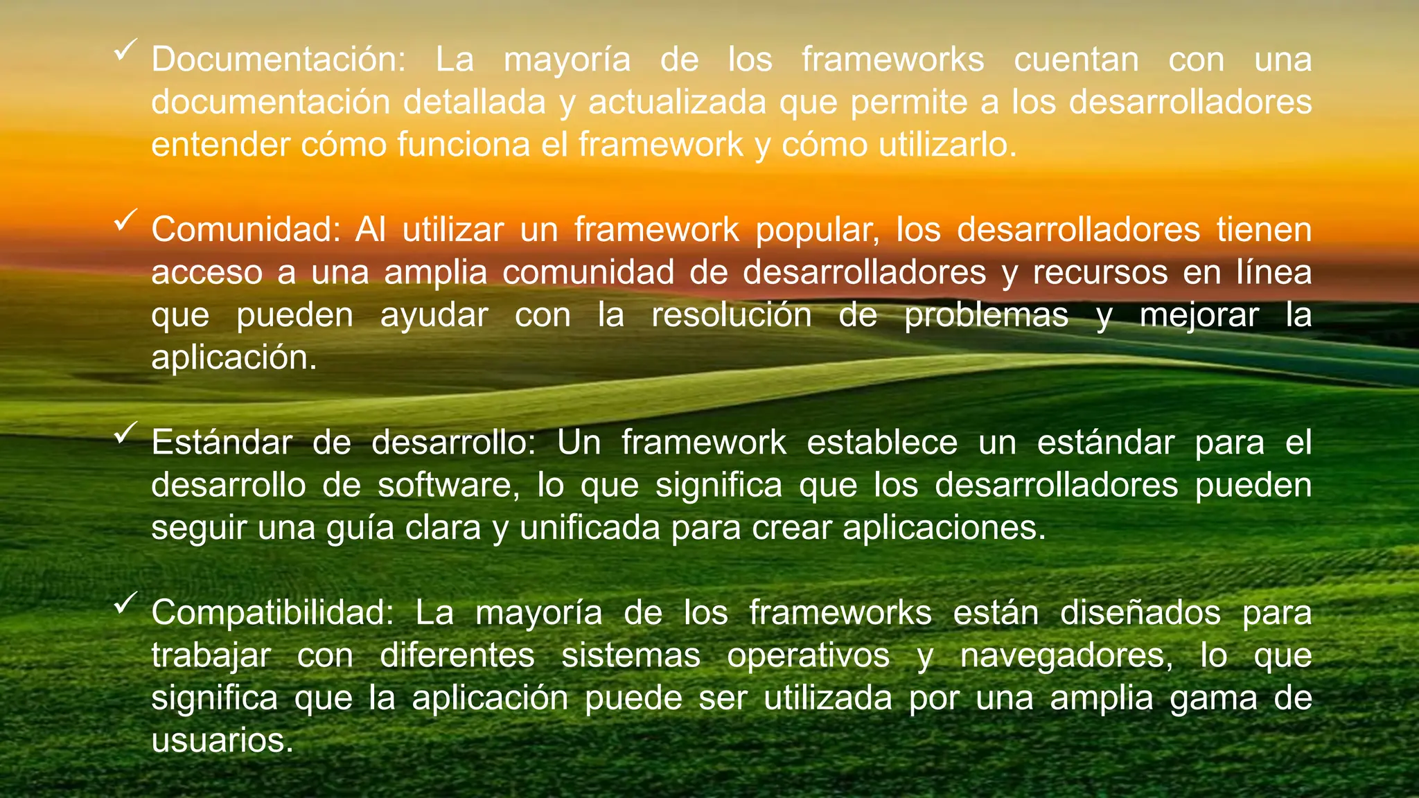  Documentación: La mayoría de los frameworks cuentan con una
documentación detallada y actualizada que permite a los desarrolladores
entender cómo funciona el framework y cómo utilizarlo.
 Comunidad: Al utilizar un framework popular, los desarrolladores tienen
acceso a una amplia comunidad de desarrolladores y recursos en línea
que pueden ayudar con la resolución de problemas y mejorar la
aplicación.
 Estándar de desarrollo: Un framework establece un estándar para el
desarrollo de software, lo que significa que los desarrolladores pueden
seguir una guía clara y unificada para crear aplicaciones.
 Compatibilidad: La mayoría de los frameworks están diseñados para
trabajar con diferentes sistemas operativos y navegadores, lo que
significa que la aplicación puede ser utilizada por una amplia gama de
usuarios.
 
