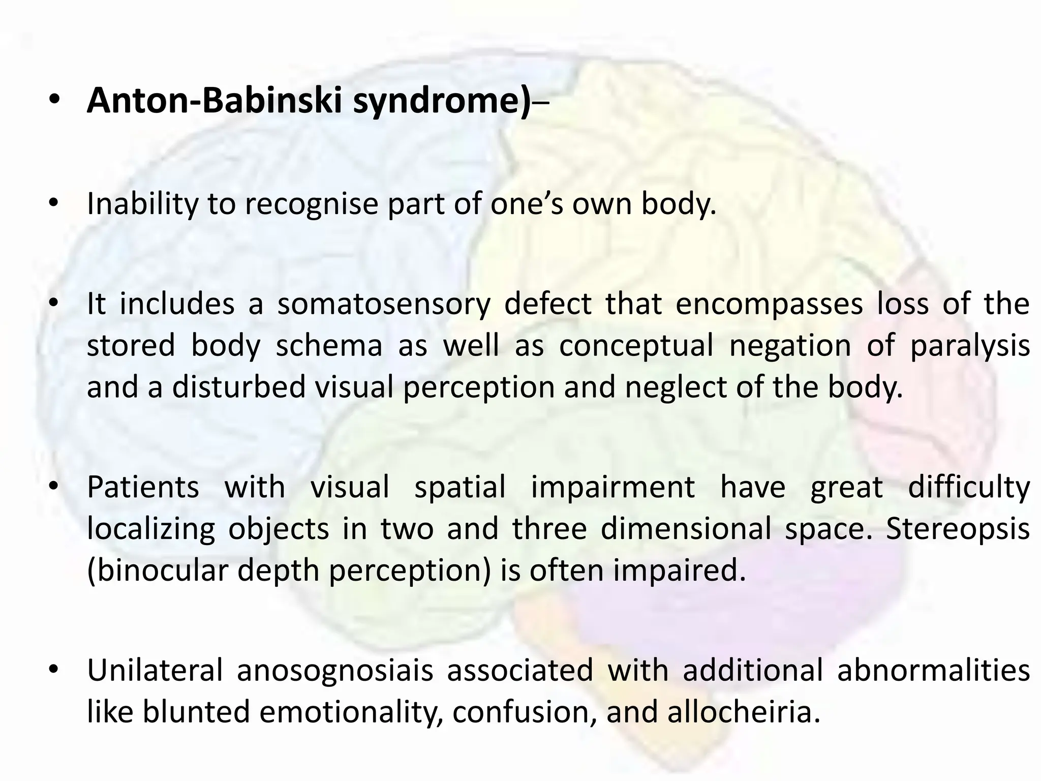 • Anton-Babinski syndrome)–
• Inability to recognise part of one’s own body.
• It includes a somatosensory defect that encompasses loss of the
stored body schema as well as conceptual negation of paralysis
and a disturbed visual perception and neglect of the body.
• Patients with visual spatial impairment have great difficulty
localizing objects in two and three dimensional space. Stereopsis
(binocular depth perception) is often impaired.
• Unilateral anosognosiais associated with additional abnormalities
like blunted emotionality, confusion, and allocheiria.
 