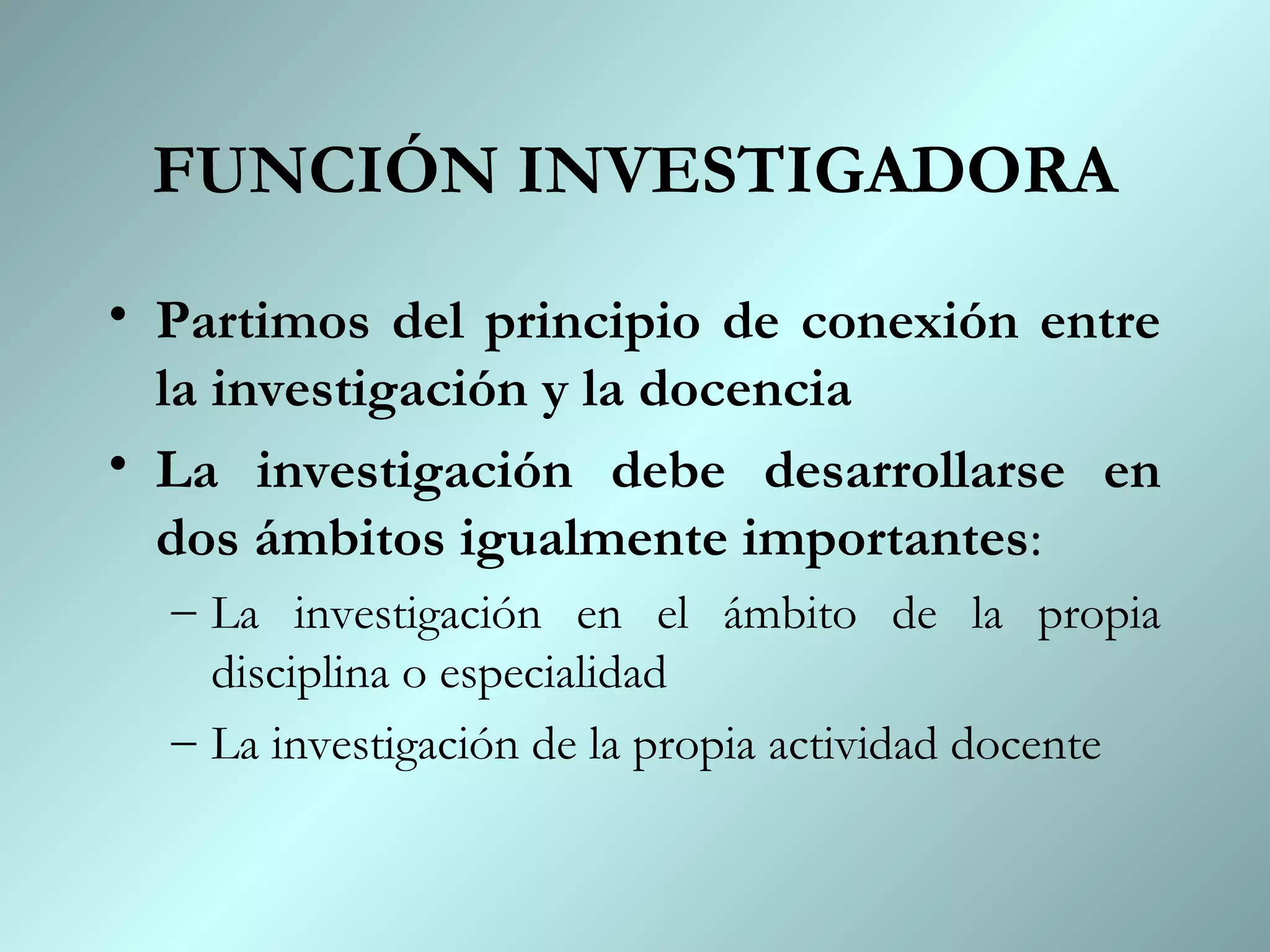 FUNCIÓN INVESTIGADORA
• Partimos del principio de conexión entre
  la investigación y la docencia
• La investigación debe desarrollarse en
  dos ámbitos igualmente importantes:
  – La investigación en el ámbito de la propia
    disciplina o especialidad
  – La investigación de la propia actividad docente
 