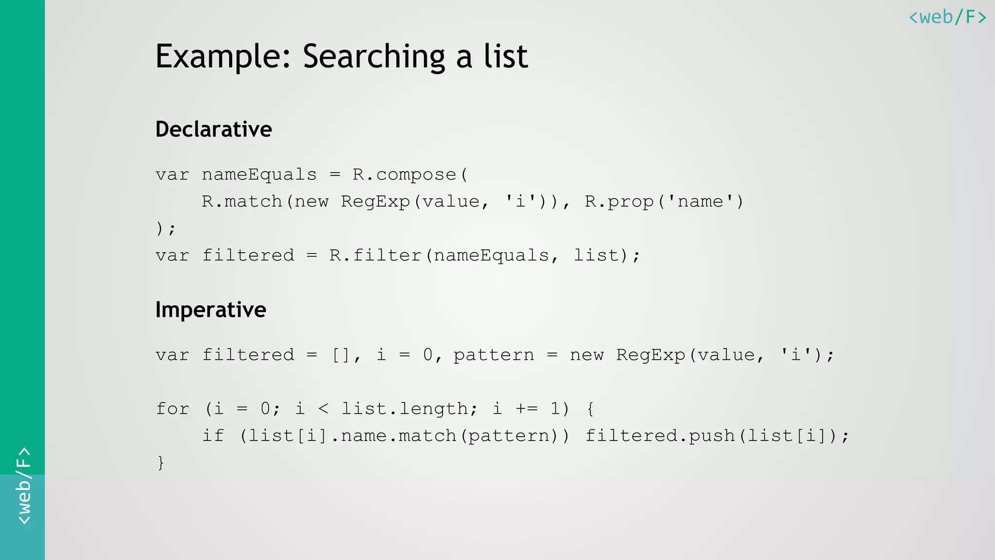 <web/F><web/F>
Example: Searching a list
Declarative
var nameEquals = R.compose(
R.match(new RegExp(value, 'i')), R.prop('name')
);
var filtered = R.filter(nameEquals, list);
Imperative
var filtered = [], i = 0, pattern = new RegExp(value, 'i');
for (i = 0; i < list.length; i += 1) {
if (list[i].name.match(pattern)) filtered.push(list[i]);
}
 