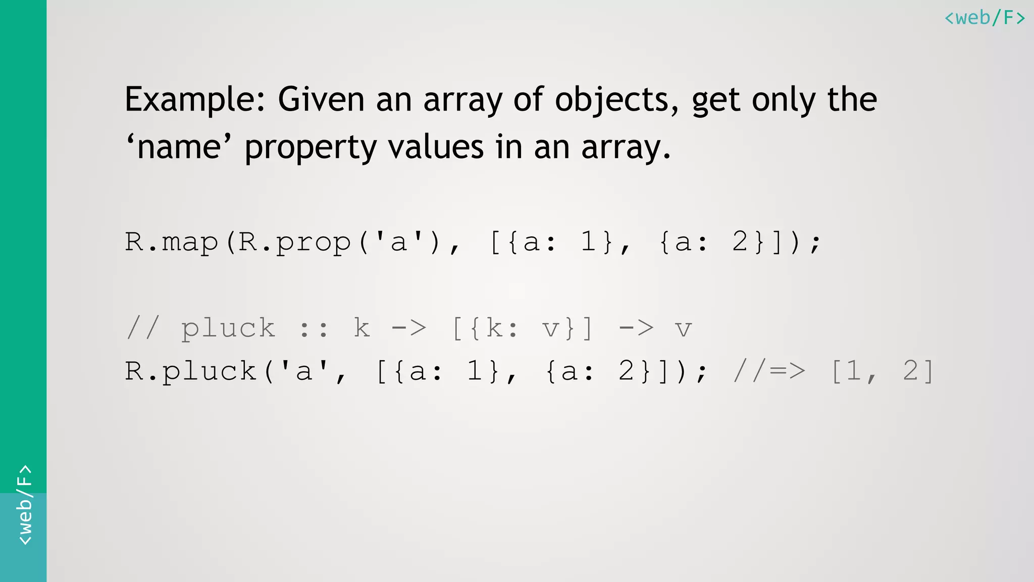 <web/F><web/F>
Example: Given an array of objects, get only the
‘name’ property values in an array.
R.map(R.prop('a'), [{a: 1}, {a: 2}]);
// pluck :: k -> [{k: v}] -> v
R.pluck('a', [{a: 1}, {a: 2}]); //=> [1, 2]
 