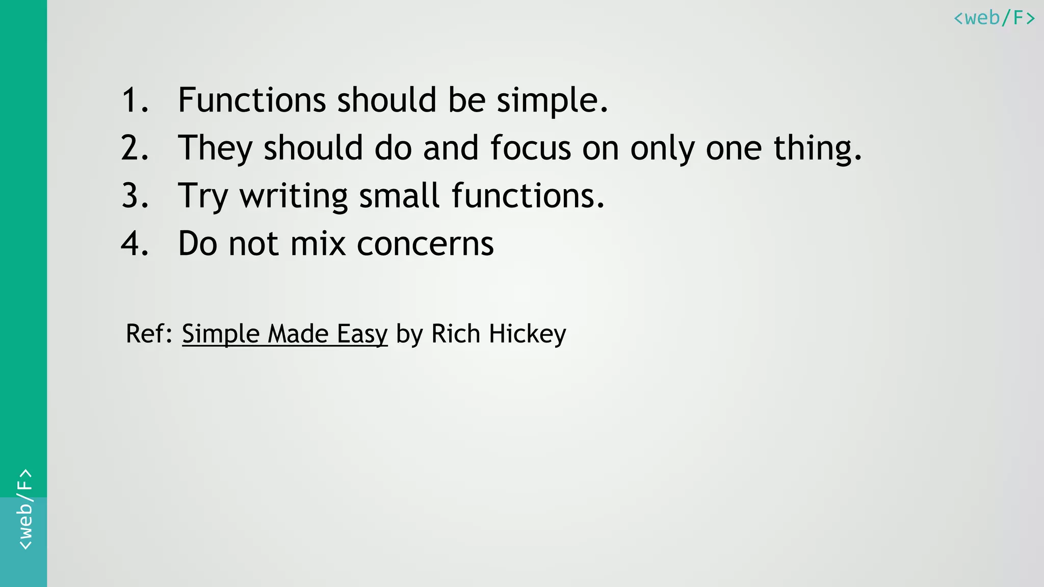<web/F><web/F>
1. Functions should be simple.
2. They should do and focus on only one thing.
3. Try writing small functions.
4. Do not mix concerns
Ref: Simple Made Easy by Rich Hickey
 