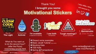 victorrentea.ro @victorrentea
Thank You!
I'm available
a statement of seniority
I use both
hemispheres
Tough meetings?
Abused estimates?
Purpose of code:
1. Maintainable
-- Uncle Bob
Functional Party
Activist
Stay into
The Light
I brought you some
Motivational Stickers
In-house/remote
training or coaching?
What do You want us
to do the second hour?
(after the Pizza)
victorrentea.ro/vote.html
Dissect some examples
Basic Java8 Tutorial (Slow-motion)
Mocking Kata
TDD Kata
Spring @Transactional
victor.rentea@gmail.com
www.VictorRentea.ro
 