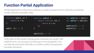 Function Partial Application
Partial application is the process of fixing a number of arguments to a function, producing
another function of smaller arity.
Arity refers to the number of arguments a function can accept. This
might be none, one (unary), two (binary) or more (polyadic). You
can also have functions that take a variable number of arguments,
(variadic functions).
 