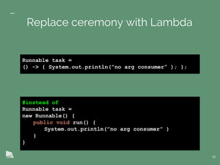 #instead of
Runnable task =
new Runnable() {
public void run() {
System.out.println(”no arg consumer” )
}
}
12
Replace ceremony with Lambda
Runnable task =
() -> { System.out.println(”no arg consumer” ); };
 