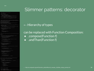 18
Slimmer patterns: decorator
← https://en.wikipedia.org/wiki/Decorator_pattern#Second_example_.28coffee_making_scenario.29
← Hierarchy of types
can be replaced with Function Composition:
● .compose(Function f)
● .andThan(Function f)
 