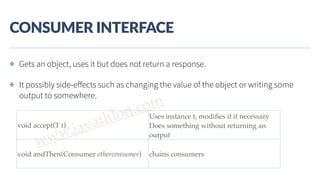 www.javathlon.com
CONSUMER  INTERFACE
void accept(T t)
Uses instance t, modiﬁes it if necessary
Does something without returning an
output
void andThen(Consumer otherconsumer) chains consumers
✤ Gets an object, uses it but does not return a response.
✤ It possibly side-eﬀects such as changing the value of the object or writing some
output to somewhere.
 