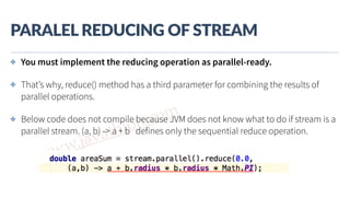www.javathlon.com
PARALEL  REDUCING  OF  STREAM
✤ You must implement the reducing operation as parallel-ready.
✤ That’s why, reduce() method has a third parameter for combining the results of
parallel operations.
✤ Below code does not compile because JVM does not know what to do if stream is a
parallel stream. (a, b) -> a + b defines only the sequential reduce operation.
 
