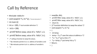 Call by Reference
• #include <stdio.h>
• void swap(int *x, int *y); /* function declaration */
• int main (){
• int a = 100; /* local variable definition */
• int b = 200;
• printf("Before swap, value of a : %dn", a );
• printf("Before swap, value of b : %dn", b );
• /* calling a function to swap the values.
• * &a indicates pointer to a i.e. address of variable a and
• * &b indicates pointer to b i.e. address of variable b.
• */
• swap(&a, &b);
• printf("After swap, value of a : %dn", a );
• printf("After swap, value of b : %dn", b );
• return 0;
• }/* function definition to swap the values */
• void swap(int *x, int *y)
• {
• int temp;
• temp = *x; /* save the value at address x */
• *x = *y; /* put y into x */
• *y = temp; /* put temp into y */
• Return;
• }
 