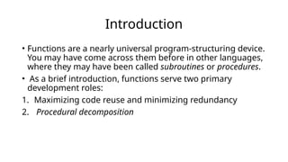 Introduction
• Functions are a nearly universal program-structuring device.
You may have come across them before in other languages,
where they may have been called subroutines or procedures.
• As a brief introduction, functions serve two primary
development roles:
1. Maximizing code reuse and minimizing redundancy
2. Procedural decomposition
 