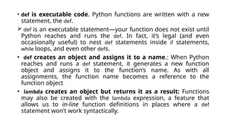 • def is executable code. Python functions are written with a new
statement, the def.
 def is an executable statement—your function does not exist until
Python reaches and runs the def. In fact, it’s legal (and even
occasionally useful) to nest def statements inside if statements,
while loops, and even other defs.
• def creates an object and assigns it to a name.: When Python
reaches and runs a def statement, it generates a new function
object and assigns it to the function’s name. As with all
assignments, the function name becomes a reference to the
function object
• lambda creates an object but returns it as a result: Functions
may also be created with the lambda expression, a feature that
allows us to in-line function definitions in places where a def
statement won’t work syntactically.
 