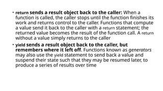 • return sends a result object back to the caller: When a
function is called, the caller stops until the function finishes its
work and returns control to the caller. Functions that compute
a value send it back to the caller with a return statement; the
returned value becomes the result of the function call. A return
without a value simply returns to the caller
• yield sends a result object back to the caller, but
remembers where it left off. Functions known as generators
may also use the yield statement to send back a value and
suspend their state such that they may be resumed later, to
produce a series of results over time
 